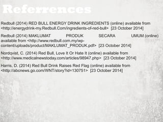 Referrences 
Redbull (2014) RED BULL ENERGY DRINK INGREDIENTS (online) available from 
<http://energydrink-my.Redbull.Com/ingredients-of-red-bull> [23 October 2014] 
Redbull (2014) MAKLUMAT PRODUK SECARA UMUM (online) 
available from <http://www.redbull.com.my/wp-content/ 
uploads/product/MAKLUMAT_PRODUK.pdf> [23 October 2014] 
Nordqvist, C. (2014) Red Bull, Love It Or Hate It (online) available from 
<http://www.medicalnewstoday.com/articles/98947.php> [23 October 2014] 
Harris, D. (2014) Red Bull Drink Raises Red Flag (online) available from 
<http://abcnews.go.com/WNT/story?id=130751> [23 October 2014] 
