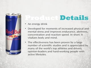 Product Details 
• An energy drink 
• Developed for moments of increased physical and 
mental stress and improves endurance, alertness, 
concentration and reaction speed. In short: It 
vitalizes body and mind. 
• The effectiveness has been proven by a large 
number of scientific studies and is appreciated by 
many of the world’s top athletes and drivers, 
opinion-leaders and hard-working people with 
active lifestyles. 
 
