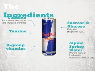 Sucrose & 
Glucose 
Daily diet 
(Replace sugar) 
Alpine 
Spring 
Water 
World’s biggest 
fresh water; 
Austria and Switzerland 
The 
Ingredients 
Caffeine 
Improve concentration 
and increase alertness 
Taurine 
Helps to keep up the 
body temperature 
B-group 
vitamins 
Play a central role 
in the brain 
Nervous system 
 