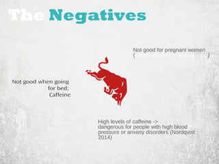 The Negatives 
Not good for pregnant women 
(High caffeine -> Miscarriage) 
High levels of caffeine -> 
dangerous for people with high blood 
pressure or anxiety disorders (Nordqvist 
2014) 
Not good when going 
for bed; 
Caffeine 
 