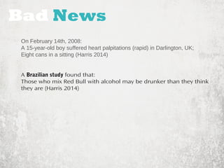 Bad News 
On February 14th, 2008: 
A 15-year-old boy suffered heart palpitations (rapid) in Darlington, UK; 
Eight cans in a sitting (Harris 2014) 
A Brazilian study found that: 
Those who mix Red Bull with alcohol may be drunker than they think 
they are (Harris 2014) 
 