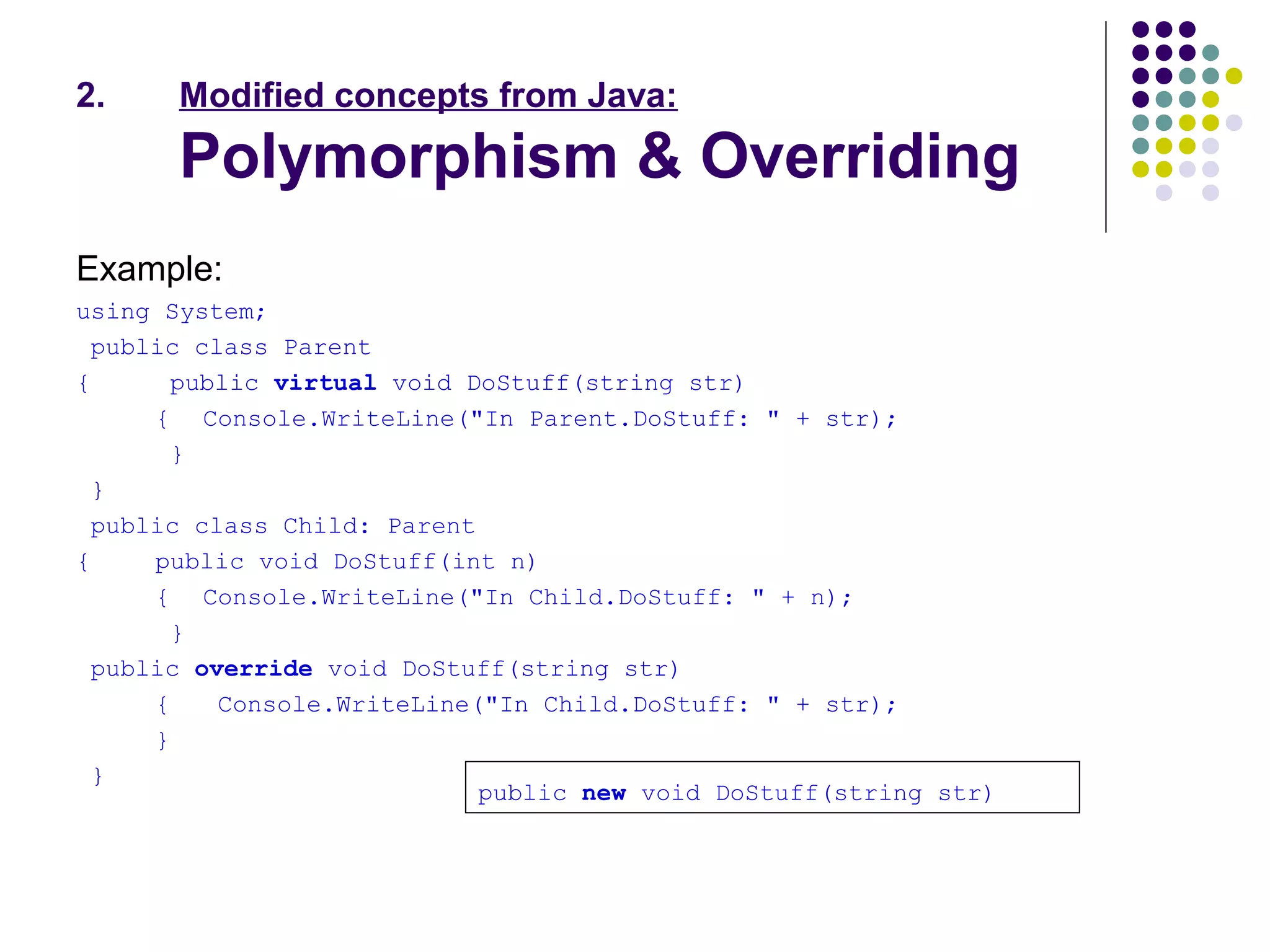 2. Modified concepts from Java:
Polymorphism & Overriding
Example:
using System;
public class Parent
{ public virtual void DoStuff(string str)
{ Console.WriteLine("In Parent.DoStuff: " + str);
}
}
public class Child: Parent
{ public void DoStuff(int n)
{ Console.WriteLine("In Child.DoStuff: " + n);
}
public override void DoStuff(string str)
{ Console.WriteLine("In Child.DoStuff: " + str);
}
}
public new void DoStuff(string str)
 