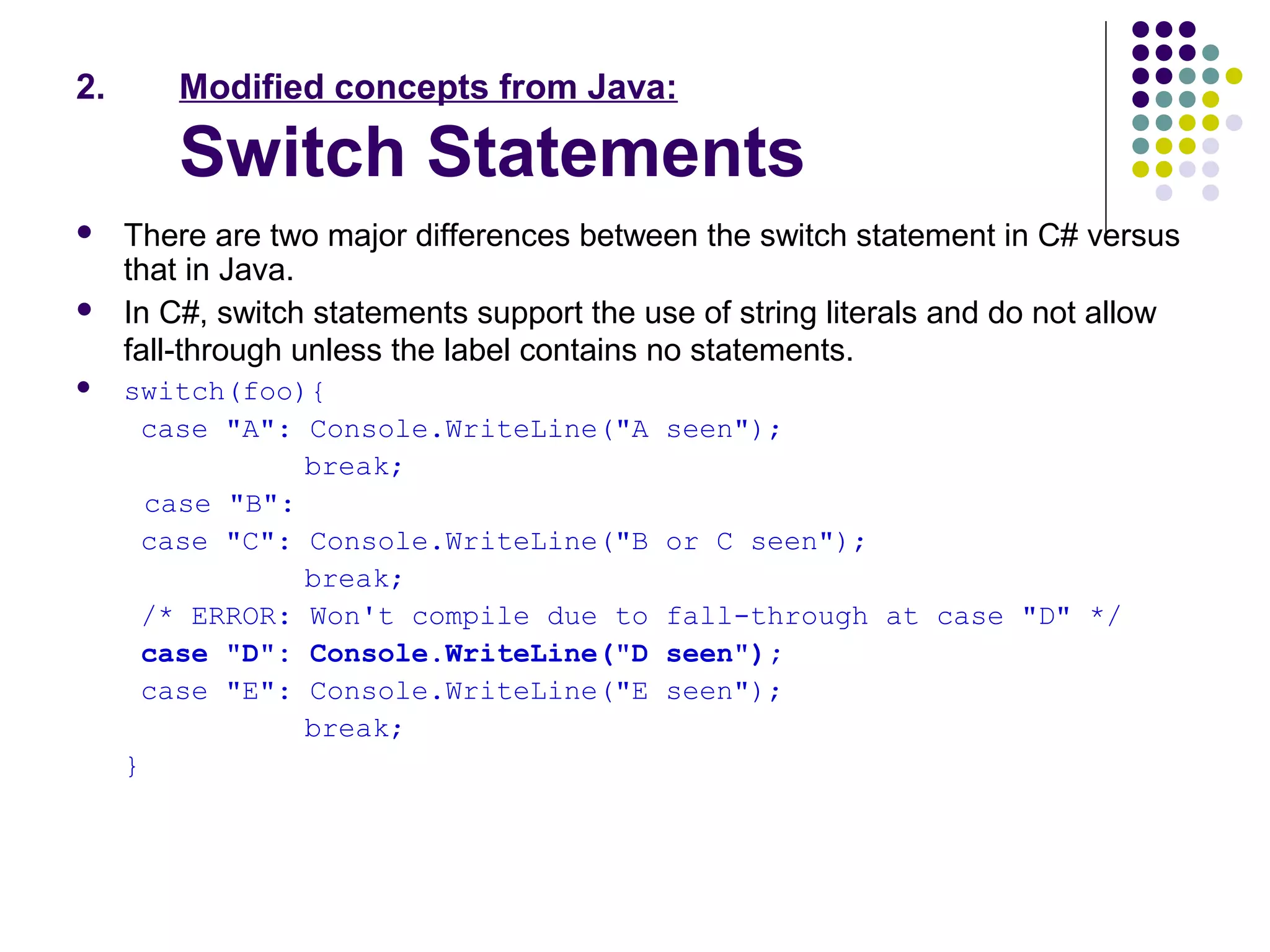 2. Modified concepts from Java:
Switch Statements
 There are two major differences between the switch statement in C# versus
that in Java.
 In C#, switch statements support the use of string literals and do not allow
fall-through unless the label contains no statements.
 switch(foo){
case "A": Console.WriteLine("A seen");
break;
case "B":
case "C": Console.WriteLine("B or C seen");
break;
/* ERROR: Won't compile due to fall-through at case "D" */
case "D": Console.WriteLine("D seen");
case "E": Console.WriteLine("E seen");
break;
}
 