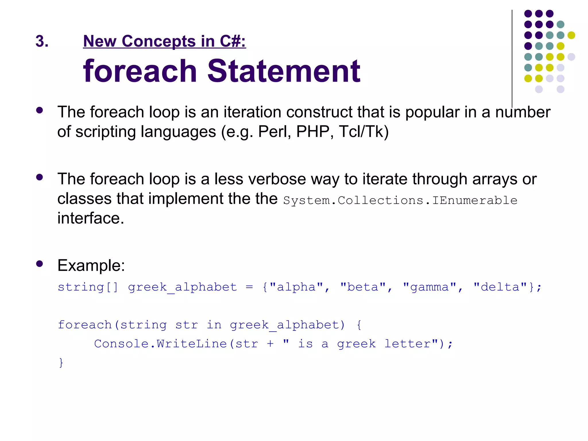 3. New Concepts in C#:
foreach Statement
 The foreach loop is an iteration construct that is popular in a number
of scripting languages (e.g. Perl, PHP, Tcl/Tk)
 The foreach loop is a less verbose way to iterate through arrays or
classes that implement the the System.Collections.IEnumerable
interface.
 Example:
string[] greek_alphabet = {"alpha", "beta", "gamma", "delta"};
foreach(string str in greek_alphabet) {
Console.WriteLine(str + " is a greek letter");
}
 