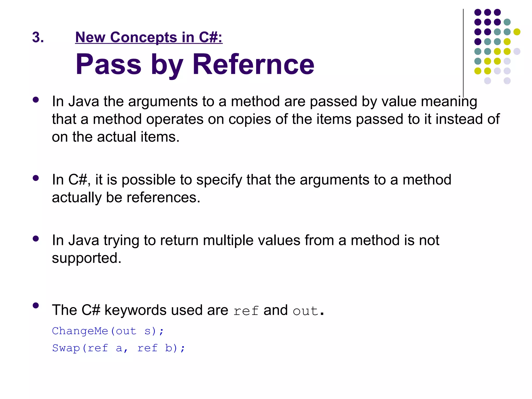 3. New Concepts in C#:
Pass by Refernce
 In Java the arguments to a method are passed by value meaning
that a method operates on copies of the items passed to it instead of
on the actual items.
 In C#, it is possible to specify that the arguments to a method
actually be references.
 In Java trying to return multiple values from a method is not
supported.

The C# keywords used are ref and out.
ChangeMe(out s);
Swap(ref a, ref b);
 