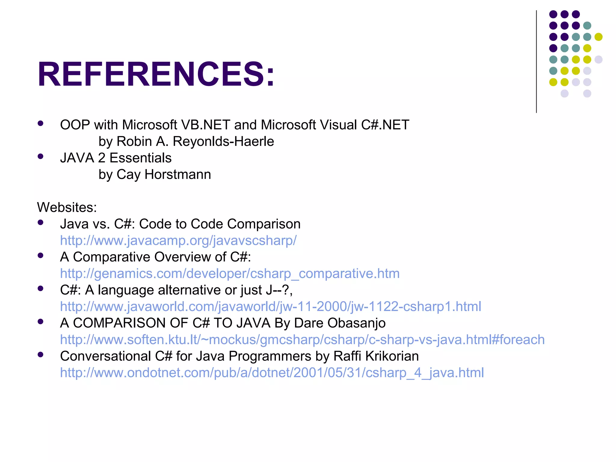 REFERENCES:
 OOP with Microsoft VB.NET and Microsoft Visual C#.NET
by Robin A. Reyonlds-Haerle
 JAVA 2 Essentials
by Cay Horstmann
Websites:
 Java vs. C#: Code to Code Comparison
http://www.javacamp.org/javavscsharp/
 A Comparative Overview of C#:
http://genamics.com/developer/csharp_comparative.htm
 C#: A language alternative or just J--?,
http://www.javaworld.com/javaworld/jw-11-2000/jw-1122-csharp1.html
 A COMPARISON OF C# TO JAVA By Dare Obasanjo
http://www.soften.ktu.lt/~mockus/gmcsharp/csharp/c-sharp-vs-java.html#foreach
 Conversational C# for Java Programmers by Raffi Krikorian
http://www.ondotnet.com/pub/a/dotnet/2001/05/31/csharp_4_java.html
 