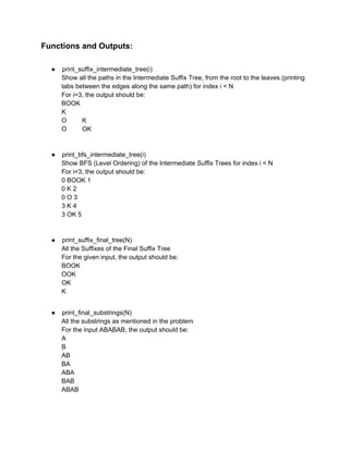 Functions and Outputs: 
 
 
● print_suffix_intermediate_tree(i) 
Show all the paths in the Intermediate Suffix Tree, from the root to the leaves (printing 
tabs between the edges along the same path) for index i < N 
For i=3, the output should be: 
BOOK 
K 
O K 
O OK 
 
 
● print_bfs_intermediate_tree(i) 
Show BFS (Level Ordering) of the Intermediate Suffix Trees for index i < N 
For i=3, the output should be: 
0 BOOK 1 
0 K 2 
0 O 3 
3 K 4 
3 OK 5 
 
 
● print_suffix_final_tree(N) 
All the Suffixes of the Final Suffix Tree 
For the given input, the output should be: 
BOOK 
OOK 
OK 
K 
 
 
● print_final_substrings(N) 
All the substrings as mentioned in the problem 
For the input ABABAB, the output should be: 
A 
B 
AB 
BA 
ABA 
BAB 
ABAB 
 