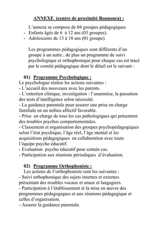 ANNEXE (centre de proximité Bounoura) :
    L’annexe se compose de 04 groupes pédagogiques
  - Enfants âgés de 6 à 12 ans (03 groupes).
  - Adolescents de 13 à 18 ans (01 groupe).

     Les programmes pédagogiques sont différents d’un
     groupe à un autre ; de plus un programme de suivi
     psychologique et orthophonique pour chaque cas est tracé
     par le comité pédagogique dont le détail est le suivant :

   01) Programme Psychologique :
Le psychologue réalise les actions suivantes :
- L’accueil des nouveaux avec les parents.
- L’entretien clinique, investigation : l’anamnèse, la passation
des tests d’intelligence selon nécessité.
- La guidance parentale pour assurer une prise en charge
familiale en un milieu affectif favorable.
- Prise en charge de tous les cas pathologiques qui présentent
des troubles psychos comportementales.
- Classement et organisation des groupes psychopédagogiques
selon l’état psychique, l’âge réel, l’âge mental et les
acquisitions pédagogiques en collaboration avec toute
l’équipe psycho éducatif.
- Evaluation psycho éducatif pour certain cas.
- Participation aux réunions périodiques d’évaluation.

   02) Programme Orthophoniste :
   Les actions de l’orthophoniste sont les suivantes :
- Suivi orthophonique des sujets internes et externes
présentant des troubles vocaux et oraux et langagiers.
- Participation à l’établissement et la mise en œuvre des
programmes pédagogiques et aux réunions pédagogique et
celles d’organisation.
- Assurer la guidance parentale.
 