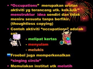 “ Occupations ”  merupakan urutan aktiviti yg terancang utk. knk-knk  menstruktur  idea  sendiri dan tidak meniru sesuatu tanpa berfikir. (thoughtless copying) Contoh aktiviti “occupations” adalah spt.  -  melipat kertas -  menyulam -  melukis  Froebel juga memperkenalkan “ singing circle” Memulakan institut utk  melatih   wanita  mengajar di tadika 