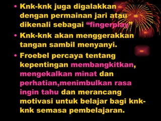 Knk-knk juga digalakkan dengan permainan jari atau dikenali sebagai  “fingerplay ”  Knk-knk akan menggerakkan tangan sambil menyanyi. Froebel percaya tentang kepentingan  membangkitkan ,  mengekalkan minat  dan  perhatian,menimbulkan rasa   ingin tahu  dan merancang motivasi untuk belajar bagi knk-knk semasa pembelajaran. 