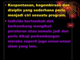 Kespontanan, kegembiraan dan disiplin yang sederhana perlu menjadi ciri sesuatu program. Individu bertambah dan berkembang mengikut peraturan atau semula jadi dan perlu dikaji perkembangan mereka seperti juga unsur-unsur alam yang lain. 