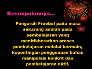 Pengaruh Froebel pada masa sekarang adalah pada pembelajaran yang menitikberatkan proses pembelajaran melalui bermain, kepentingan penggunaan bahan manipulasi konkrit dan pembelajaran aktif. Kesimpulannya… 
