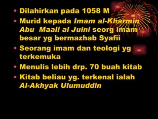 Dilahirkan pada 1058 M Murid kepada  Imam al-Kharmin Abu   Maali al Juini  seorg imam besar yg bermazhab Syafii Seorang imam dan teologi yg terkemuka Menulis lebih drp. 70 buah kitab Kitab beliau yg. terkenal ialah  Al-Akhyak Ulumuddin 