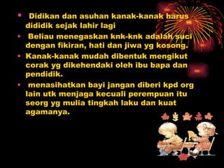 Didikan dan asuhan kanak-kanak harus dididik sejak lahir lagi Beliau menegaskan knk-knk adalah suci dengan fikiran, hati dan jiwa yg kosong. Kanak-kanak mudah dibentuk mengikut corak yg dikehendaki oleh ibu bapa dan  pendidik. menasihatkan bayi jangan diberi kpd org lain utk menjaga kecuali perempuan itu seorg yg mulia tingkah laku dan kuat agamanya. 