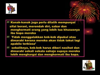 Kanak-kanak juga perlu dilatih mempunyai  sifat berani, merendah diri, sabar dan menghormati orang yang lebih tua khususnya ibu bapa mereka Tidak menggalakkan knk-knk dipukul atau dimarahi kerana mereka akan tidak takut lagi apabila terbiasa’ sebaliknya, knk-knk harus diberi nasihat dan dimarahi sekali sekala sahaja supaya mereka lebih menghargai dan menghormati ibu bapa. 