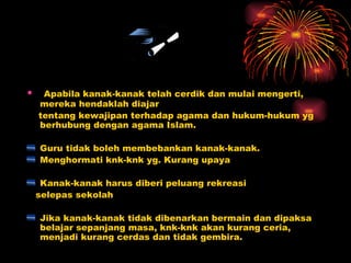 Apabila kanak-kanak telah cerdik dan mulai mengerti, mereka hendaklah diajar  tentang kewajipan terhadap agama dan hukum-hukum yg berhubung dengan agama Islam. Guru tidak boleh membebankan kanak-kanak. Menghormati knk-knk yg. Kurang upaya Kanak-kanak harus diberi peluang rekreasi selepas sekolah Jika kanak-kanak tidak dibenarkan bermain dan dipaksa belajar sepanjang masa, knk-knk akan kurang ceria, menjadi kurang cerdas dan tidak gembira. 
