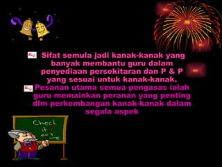 Sifat semula jadi kanak-kanak yang banyak membantu guru dalam penyediaan persekitaran dan P & P yang sesuai untuk kanak-kanak. Pesanan utama semua pengasas ialah guru memainkan peranan yang penting dlm perkembangan kanak-kanak dalam segala aspek 