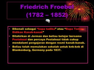Friedrich Froebel (1782 – 1852) Dikenali sebagai  “bapa tadika ” atau “ Bapa Taman Didikan Kanak-kanak ” Dilahirkan di Jerman dan beliau belajar bersama  Pestalozzi  dan percaya Pestalozzi tidak cukup mendalami pengajaran dengan resmi kanak-kanak. Beliau telah memulakan sekolah untuk knk-knk di Blankenburg, Germany pada 1837. 
