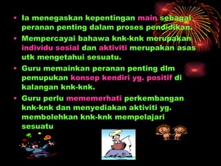 Ia menegaskan kepentingan  main  sebagai peranan penting dalam proses pendidikan.  Mempercayai bahawa knk-knk merupakan  individu sosial  dan  aktiviti  merupakan asas utk mengetahui sesuatu. Guru memainkan peranan penting dlm pemupukan  konsep kendiri yg. positif  di kalangan knk-knk. Guru perlu  mememerhati  perkembangan knk-knk dan menyediakan aktiviti yg. membolehkan knk-knk mempelajari sesuatu  