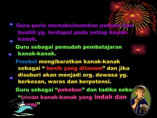 Guru perlu memaksimumkan potensi dan kualiti yg. terdapat pada setiap kanak-kanak. Guru sebagai pemudah pembelajaran kanak-kanak. Froebel  mengibaratkan kanak-kanak sebagai “  benih yang ditanam ” dan jika disuburi akan menjadi org. dewasa yg. berkesan, waras dan berpotensi. Guru sebagai “ pekebun ” dan tadika sebagai “ taman kanak-kanak yang  indah dan murni ” 