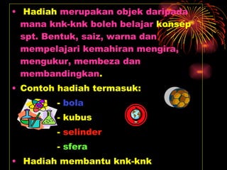 Hadiah  merupakan objek daripada mana knk-knk boleh belajar  konsep  spt. Bentuk, saiz, warna dan mempelajari kemahiran mengira, mengukur, membeza dan membandingkan . Contoh hadiah termasuk: -  bola - kubus -  selinder -  sfera Hadiah membantu knk-knk meneroka dan memahami hubungan dengan alam semesta . 