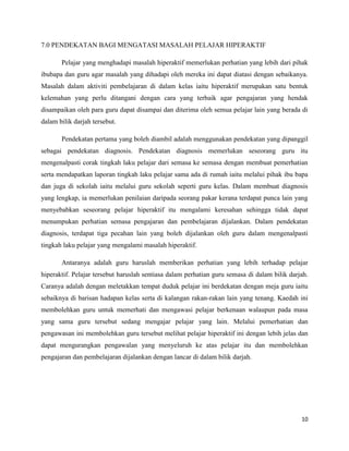 7.0 PENDEKATAN BAGI MENGATASI MASALAH PELAJAR HIPERAKTIF

       Pelajar yang menghadapi masalah hiperaktif memerlukan perhatian yang lebih dari pihak
ibubapa dan guru agar masalah yang dihadapi oleh mereka ini dapat diatasi dengan sebaikanya.
Masalah dalam aktiviti pembelajaran di dalam kelas iaitu hiperaktif merupakan satu bentuk
kelemahan yang perlu ditangani dengan cara yang terbaik agar pengajaran yang hendak
disampaikan oleh para guru dapat disampai dan diterima oleh semua pelajar lain yang berada di
dalam bilik darjah tersebut.

       Pendekatan pertama yang boleh diambil adalah menggunakan pendekatan yang dipanggil
sebagai pendekatan diagnosis. Pendekatan diagnosis memerlukan seseorang guru itu
mengenalpasti corak tingkah laku pelajar dari semasa ke semasa dengan membuat pemerhatian
serta mendapatkan laporan tingkah laku pelajar sama ada di rumah iaitu melalui pihak ibu bapa
dan juga di sekolah iaitu melalui guru sekolah seperti guru kelas. Dalam membuat diagnosis
yang lengkap, ia memerlukan penilaian daripada seorang pakar kerana terdapat punca lain yang
menyebabkan seseorang pelajar hiperaktif itu mengalami keresahan sehingga tidak dapat
menumpukan perhatian semasa pengajaran dan pembelajaran dijalankan. Dalam pendekatan
diagnosis, terdapat tiga pecahan lain yang boleh dijalankan oleh guru dalam mengenalpasti
tingkah laku pelajar yang mengalami masalah hiperaktif.

       Antaranya adalah guru haruslah memberikan perhatian yang lebih terhadap pelajar
hiperaktif. Pelajar tersebut haruslah sentiasa dalam perhatian guru semasa di dalam bilik darjah.
Caranya adalah dengan meletakkan tempat duduk pelajar ini berdekatan dengan meja guru iaitu
sebaiknya di barisan hadapan kelas serta di kalangan rakan-rakan lain yang tenang. Kaedah ini
membolehkan guru untuk memerhati dan mengawasi pelajar berkenaan walaupun pada masa
yang sama guru tersebut sedang mengajar pelajar yang lain. Melalui pemerhatian dan
pengawasan ini membolehkan guru tersebut melihat pelajar hiperaktif ini dengan lebih jelas dan
dapat mengurangkan pengawalan yang menyeluruh ke atas pelajar itu dan membolehkan
pengajaran dan pembelajaran dijalankan dengan lancar di dalam bilik darjah.




                                                                                              10
 
