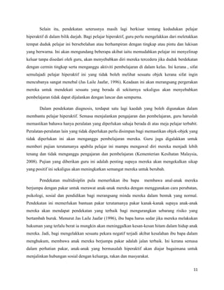 Selain itu, pendekatan seterusnya masih lagi berkisar tentang kedudukan pelajar
hiperaktif di dalam bilik darjah. Bagi pelajar hiperaktif, guru perlu mengelakkan dari meletakkan
tempat duduk pelajar ini bersebelahan atau berhampiran dengan tingkap atau pintu dan lukisan
yang berwarna. Ini akan mengundang beberapa akibat iaitu memudahkan pelajar ini menyelinap
keluar tanpa disedari oleh guru, akan menyebabkan diri mereka tercedera jika duduk berdekatan
dengan cermin tingkap serta menganggu aktiviti pembelajaran di dalam kelas. Ini kerana , sifat
semulajadi pelajar hiperaktif ini yang tidak boleh melihat sesuatu objek kerana sifat ingin
mencubanya sangat menebal (Jas Laile Jaafar, 1996). Keadaan ini akan merangsang pergerakan
mereka untuk mendekati sesuatu yang berada di sekitarnya sekaligus akan menyebabkan
pembelajaran tidak dapat dijalankan dengan lancar dan sempurna.

       Dalam pendekatan diagnosis, terdapat satu lagi kaedah yang boleh digunakan dalam
membantu pelajar hiperaktif. Semasa menjalankan pengajaran dan pembelajaran, guru haruslah
memastikan bahawa hanya peralatan yang diperlukan sahaja berada di atas meja pelajar terbabit.
Peralatan-peralatan lain yang tidak diperlukan perlu disimpan bagi memastikan objek-objek yang
tidak diperlukan ini akan menganggu pembelajaran mereka. Guru juga digalakkan untuk
memberi pujian terutamanya apabila pelajar ini mampu mengawal diri mereka menjadi lebih
tenang dan tidak menganggu pengajaran dan pembelajaran (Kementerian Kesihatan Malaysia,
2008). Pujian yang diberikan guru ini adalah penting supaya mereka akan mengekalkan sikap
yang positif ini sekaligus akan meningkatkan semangat mereka untuk berubah.

       Pendekatan multidisiplin pula memerlukan ibu bapa          membawa anal-anak mereka
berjumpa dengan pakar untuk merawat anak-anak mereka dengan menggunakan cara perubatan,
psikologi, sosial dan pendidikan bagi merangsang minda mereka dalam bentuk yang normal.
Pendekatan ini memerlukan bantuan pakar terutamanya pakar kanak-kanak supaya anak-anak
mereka akan mendapat pendekatan yang terbaik bagi mengurangkan sebarang risiko yang
bertambah buruk. Menurut Jas Laile Jaafar (1996), ibu bapa harus sedar jika mereka melakukan
hukuman yang terlalu berat ia mungkin akan meninggalkan kesan-kesan hitam dalam hidup anak
mereka. Jadi, bagi mengelakkan sesuatu pekara negatif terjadi akibat kesalahan ibu bapa dalam
menghukum, membawa anak mereka berjumpa pakar adalah jalan terbaik. Ini kerana semasa
dalam perhatian pakar, anak-anak yang bermasalah hiperaktif akan diajar bagaimana untuk
menjalinkan hubungan sosial dengan keluarga, rakan dan masyarakat.


                                                                                              11
 