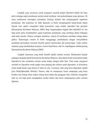 Langkah yang seterusnya untuk mengatasi masalah pelajar hiperaktif adalah ibu bapa
perlu menjaga aspek pemakanan mereka untuk kesihatan dan perkembangan yang optimum. Di
masa tumbesaran meningkat, perubahan fisiologi berlaku dan mempengaruhi keperluan
pemakanan. Jika keperluan ini tidak dipenuhi, ia boleh mempengaruhi kanak-kanak dalam
banyak cara seperti mengalami tahap konsentrasi yang rendah, hiperaktif dan penyakit
(Kementerian Kesihatan Malaysia, 2008). Bagi mengurangkan tingkah laku hiperaktif ini, ibu
bapa perlu perlu membekalkan segala keperluan pemakanan yang seimbang dalam hidangan
anak-anak mereka. Namun walaupun demikian, vitamin B membantu membuka tenaga dalam
glukos. Kekurangan vitamin B boleh mengganggu pembelajaran dengan menyebabkan
perubahan perwatakan termasuk bersifat agresif, permusuhan dan kemurungan. Tiada sumber
makanan yang membekalkan kesemua vitamin B perlukan, oleh itu, kepalbagaian adalah penting
(Kementerian Kesihatan Malaysia,2008).

       Langkah seterusnya yang boleh diambil adalah melalui rawatan. Berdasarkan kepada
cadangan daripada pihak Kementerian Kesihatan Malaysia, ubat-ubatan boleh menurunkan kadar
hiperaktiviti dan membantu mereka untuk belajar dengan lebih baik. Ubat untuk mengawal
masalah ini digunakan untuk jangka masa panjang dan selamat untuk digunakan. Ia disarankan
untuk kanak-kanak yang berusia 6 tahun ke atas. Lazimnya, ubat yang biasa digunakan adalah
jenis Methylphenidate (Ritalin). Namun, ubat ini mempunyai kesan sampingan yang biasa
berlaku iaitu hilang selera makan, hilang berat badan dan gangguan tidur. Sebelum mengambil
ubat ini, ibu bapa perlu mendapatkan nasihat doktor dan kesan sampingannya perlu sentiasa
dipantau.




                                                                                        12
 