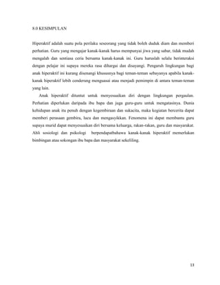 8.0 KESIMPULAN


Hiperaktif adalah suatu pola perilaku seseorang yang tidak boleh duduk diam dan memberi
perhatian. Guru yang mengajar kanak-kanak harus mempunyai jiwa yang sabar, tidak mudah
mengalah dan sentiasa ceria bersama kanak-kanak ini. Guru haruslah selalu berinteraksi
dengan pelajar ini supaya mereka rasa dihargai dan disayangi. Pengaruh lingkungan bagi
anak hiperaktif ini kurang disenangi khususnya bagi teman-teman sebayanya apabila kanak-
kanak hiperaktif lebih cenderung menguasai atau menjadi pemimpin di antara teman-teman
yang lain.
   Anak hiperaktif dituntut untuk menyesuaikan diri dengan lingkungan pergaulan.
Perhatian diperlukan daripada ibu bapa dan juga guru-guru untuk mengatasinya. Dunia
kehidupan anak itu penuh dengan kegembiraan dan sukacita, maka kegiatan bercerita dapat
memberi perasaan gembira, lucu dan mengasyikkan. Fenomena ini dapat membantu guru
supaya murid dapat menyesuaikan diri bersama keluarga, rakan-rakan, guru dan masyarakat.
Ahli sosiologi dan psikologi    berpendapatbahawa kanak-kanak hiperaktif memerlukan
bimbingan atau sokongan ibu bapa dan masyarakat sekeliling.




                                                                                     13
 