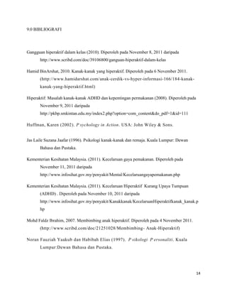 9.0 BIBLIOGRAFI




Gangguan hiperaktif dalam kelas (2010). Diperoleh pada November 8, 2011 daripada
       http://www.scribd.com/doc/39106800/ganguan-hiperaktif-dalam-kelas

Hamid BinArshat, 2010. Kanak-kanak yang hiperaktif. Diperoleh pada 6 November 2011.
       (http://www.hamidarshat.com/anak-cerdik-vs-hyper-informasi-166/184-kanak-
       kanak-yang-hiperaktif.html)

Hiperaktif: Masalah kanak-kanak ADHD dan kepentingan permakanan (2008). Diperoleh pada
       November 9, 2011 daripada
       http://pkbp.smkintan.edu.my/index2.php?option=com_content&do_pdf=1&id=111

Huffman, Karen (2002). P sychology in Action. USA: John Wiley & Sons.


Jas Laile Suzana Jaafar (1996). Psikologi kanak-kanak dan remaja. Kuala Lumpur: Dewan
       Bahasa dan Pustaka.

Kementerian Kesihatan Malaysia. (2011). Kecelaruan gaya pemakanan. Diperoleh pada
       November 11, 2011 daripada
       http://www.infosihat.gov.my/penyakit/Mental/Kecelaruangayapemakanan.php

Kementerian Kesihatan Malaysia. (2011). Kecelaruan Hiperaktif Kurang Upaya Tumpuan
       (ADHD) . Diperoleh pada November 10, 2011 daripada
       http://www.infosihat.gov.my/penyakit/Kanakkanak/KecelaruanHiperaktifkanak_kanak.p
       hp

Mohd Faldz Ibrahim, 2007. Membimbing anak hiperaktif. Diperoleh pada 4 November 2011.
       (http://www.scribd.com/doc/21251028/Membimbing- Anak-Hiperaktif)

Noran Fauziah Yaakub dan Habibah Elias (1997). P sikologi P ersonaliti. Kuala
       Lumpur:Dewan Bahasa dan Pustaka.




                                                                                         14
 