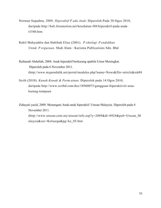 Norman Supadma, 2009. Hiperaktif P ada Anak. Diperoleh Pada 30 Ogos 2010,
       daripada http://bali.forumotion.net/kesehatan-f48/hiperaktif-pada-anak-
       t1540.htm


Rahil Mahyuddin dan Habibah Elias (2001). P sikologi P endidikan
       Untuk P erguruan. Shah Alam : Karisma Publications Sdn. Bhd



Raihanah Abdullah, 2004. Anak hiperaktif berkurang apabila Umur Meningkat.
       Diperoleh pada 6 November 2011.
       (http://www.mypendidik.net/portal/modules.php?name=News&file=article&sid4 8

Scrib (2010). Kanak-Kanak & Perm ainan. Diperoleh pada 14 Ogos 2010,
       daripada http://www.scribd.com/doc/18960073/gangguan-hiperaktiviti-atau-
       kurang-tumpuan



Zuhayati yazid, 2009. Menangani Anak-anak hiperaktif. Utusan Malaysia. Diperoleh pada 4
       November 2011.
       (http://www.utusan.com.my/utusan/info.asp?y=2009&dt=0924&pub=Utusan_M
       alaysia&sec=Keluarga&pg=ke_05.htm




                                                                                          15
 