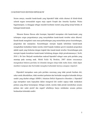 2.0 KONSEP DAN DEFINISI HIPERAKTIF


  Secara amnya, masalah kanak-kanak yang hiperaktif tidak selalu ditemui di klinik-klinik
  seluruh negara termasuklah negara maju seperti Eropah dan Amerika Syarikat. Walau
  bagaimanapun, ia dianggap sebagai masalah kesihatan mental yang paling kerap berlaku di
  kalangan kanak-kanak.


      Menurut Kamus Dewan edisi keempat, hiperaktif merupakan sifat kanak-kanak yang
  terlampau cergas pergerakannya yang menyebabkan kanak-kanak tersebut sukar dikawal.
  Kanak-kanak mengalami suatu masa perkembangan yang memerlukan proses keseimbangan,
  pergerakan dan manipulasi. Keseimbangan merujuk kepada kebolehan kanak-kanak
  mengekalkan kedudukan badan mereka relatif kepada tindakan graviti manakala pergerakan
  adalah aspek yang berkaitan dengan tingkah laku kanak-kanak tersebut. Keseimbangan pula
  merujuk kepada kemahiran kanak-kanak berhubung dengan obejk persekiatarannya ( Scrib,
  2010 ). Dr Seto Mulyadi memberikan maksud hiperaktif sebagai suatu pola perilaku yang
  menetap pada seorang anak. Mohd Faldz Hj Ibrahim, 2007 dalam rencananya
  mengatakan bahawa perilaku ini ditandai dengan sikap tidak mahu diam, tidak dapat
  memberi tumpuan dan bertindak mengikut kehendak hatinya ataupun impulsif.


     Hiperaktif merupakan suatu pola perilaku seseorang yang tidak pernah berdiam diri,
  sukar untuk dikendalikan, tidak memberi perhatian dan bertindak mengikut kehendak dirinya
  sendiri yang disebut sebagai ADHD ( Attention Deficit Hyperactive Disorders ). Hiperaktif
  juga merupakan suatu kepayahan dalam mengawal diri sendiri supaya tidak melakukan
  perkara yang diluar kemampuan. Sebagai contoh, mereka tidak pernah memikirkan sesuatu
  perkara dari sudut positif dan negatif sebaliknya hanya melakukan sesuatu perkara
  berdasarkan kehendak sendiri.




                                                                                         2
 