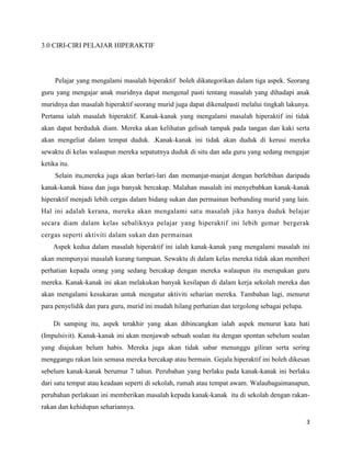 3.0 CIRI-CIRI PELAJAR HIPERAKTIF




     Pelajar yang mengalami masalah hiperaktif boleh dikategorikan dalam tiga aspek. Seorang
guru yang mengajar anak muridnya dapat mengenal pasti tentang masalah yang dihadapi anak
muridnya dan masalah hiperaktif seorang murid juga dapat dikenalpasti melalui tingkah lakunya.
Pertama ialah masalah hiperaktif. Kanak-kanak yang mengalami masalah hiperaktif ini tidak
akan dapat berduduk diam. Mereka akan kelihatan gelisah tampak pada tangan dan kaki serta
akan mengeliat dalam tempat duduk. .Kanak-kanak ini tidak akan duduk di kerusi mereka
sewaktu di kelas walaupun mereka sepatutnya duduk di situ dan ada guru yang sedang mengajar
ketika itu.
     Selain itu,mereka juga akan berlari-lari dan memanjat-manjat dengan berlebihan daripada
kanak-kanak biasa dan juga banyak bercakap. Malahan masalah ini menyebabkan kanak-kanak
hiperaktif menjadi lebih cergas dalam bidang sukan dan permainan berbanding murid yang lain.
Hal ini adalah kerana, mereka akan mengalami satu masalah jika hanya duduk belajar
secara diam dalam kelas sebaliknya pelajar yang hiperaktif ini lebih gemar bergerak
cergas seperti aktiviti dalam sukan dan permainan
    Aspek kedua dalam masalah hiperaktif ini ialah kanak-kanak yang mengalami masalah ini
akan mempunyai masalah kurang tumpuan. Sewaktu di dalam kelas mereka tidak akan memberi
perhatian kepada orang yang sedang bercakap dengan mereka walaupun itu merupakan guru
mereka. Kanak-kanak ini akan melakukan banyak kesilapan di dalam kerja sekolah mereka dan
akan mengalami kesukaran untuk mengatur aktiviti seharian mereka. Tambahan lagi, menurut
para penyelidik dan para guru, murid ini mudah hilang perhatian dan tergolong sebagai pelupa.

    Di samping itu, aspek terakhir yang akan dibincangkan ialah aspek menurut kata hati
(Impulsivit). Kanak-kanak ini akan menjawab sebuah soalan itu dengan spontan sebelum soalan
yang diajukan belum habis. Mereka juga akan tidak sabar menunggu giliran serta sering
menggangu rakan lain semasa mereka bercakap atau bermain. Gejala hiperaktif ini boleh dikesan
sebelum kanak-kanak berumur 7 tahun. Perubahan yang berlaku pada kanak-kanak ini berlaku
dari satu tempat atau keadaan seperti di sekolah, rumah atau tempat awam. Walaubagaimanapun,
perubahan perlakuan ini memberikan masalah kepada kanak-kanak itu di sekolah dengan rakan-
rakan dan kehidupan sehariannya.

                                                                                                3
 