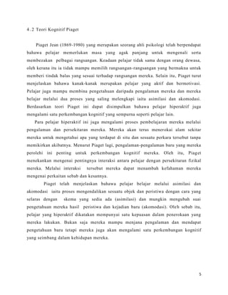 4 . 2 Teori Kognitif Piaget


    Piaget Jean (1869-1980) yang merupakan seorang ahli psikologi telah berpendapat
bahawa pelajar memerlukan masa yang agak panjang untuk mengenali serta
membezakan pelbagai rangsangan. Keadaan pelajar tidak sama dengan orang dewasa,
oleh kerana itu ia tidak mampu memilih rangsangan-rangsangan yang bermakna untuk
memberi tindak balas yang sesuai terhadap rangsangan mereka. Selain itu , Piaget turut
menjelaskan bahawa kanak-kanak merupakan pelajar yang aktif dan bermotivasi.
Pelajar juga mampu membina pengetahuan daripada pengalaman mereka dan mereka
belajar melalui dua proses yang saling melengkapi iaitu asimilasi dan akomodasi.
Berdasarkan teori Piaget ini dapat disimpulkan bahawa pelajar hiperaktif juga
mengalami satu perkembangan kognitif yang sempurna seperti pelajar lain.
    Para pelajar hiperaktif ini juga mengalami proses pembelajaran mereka melalui
pengalaman dan persekitaran mereka. Mereka akan terus menerokai alam sekitar
mereka untuk mengetahui apa yang terdapat di situ dan sesuatu perkara tersebut tanpa
memikirkan akibatnya. Menurut Piaget lagi, pengalaman-pengalaman baru yang mereka
perolehi ini penting untuk perkembangan kognitif mereka. Oleh itu, Piag et
menekankan mengenai pentingnya interaksi antara pelajar dengan persekitaran fizikal
mereka. Melalui interaksi     tersebut mereka dapat menambah kefahaman mereka
mengenai perkaitan sebab dan kesannya.
        Piaget telah menjelaskan bahawa pelajar belajar melalui asimilasi dan
akomodasi iaitu proses mengendalikan sesuatu objek dan peristiwa dengan cara yang
selaras dengan     skema yang sedia ada (asimilasi) dan mungkin mengubah suai
pengetahuan mereka hasil peristiwa dan kejadian baru (akomodasi). Ole h sebab itu,
pelajar yang hiperaktif dikatakan mempunyai satu kepuasan dalam penerokaan yang
mereka lakukan. Bukan saja mereka mampu menjana pengalaman dan mendapat
pengetahuan baru tetapi mereka juga akan mengalami satu perkembangan kognitif
yang seimbang dalam kehidupan mereka.




                                                                                     5
 