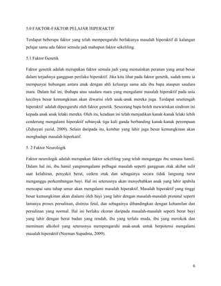 5.0 FAKTOR-FAKTOR PELAJAR HIPERAKTIF

Terdapat beberapa faktor yang telah mempengaruhi berlakunya masalah hiperaktif di kalangan
pelajar sama ada faktor semula jadi mahupun faktor sekeliling.

5.1 Faktor Genetik

Faktor genetik adalah merupakan faktor semula jadi yang memainkan peranan yang amat besar
dalam terjadinya gangguan perilaku hiperaktif. Jika kita lihat pada faktor genetik, sudah tentu ia
mempunyai hubungan antara anak dengan ahli keluarga sama ada ibu bapa ataupun saudara
mara. Dalam hal ini, ibubapa atau saudara mara yang mengalami masalah hiperaktif pada usia
kecilnya besar kemungkinan akan diwarisi oleh anak-anak mereka juga. Terdapat sesetengah
hiperaktif adalah dipengaruhi oleh faktor genetik. Seseorang bapa boleh mewariskan sindrom ini
kepada anak anak lelaki mereka. Oleh itu, keadaan ini telah menjadikan kanak-kanak lelaki lebih
cenderung mengalami hiperaktif sebanyak tiga kali ganda berbanding kanak-kanak perempuan
(Zuhayati yazid, 2009). Selain daripada itu, kembar yang lahir juga besar kemungkinan akan
menghadapi masalah hiperkatif.

5. 2 Faktor Neurologik

Faktor neurologik adalah merupakan faktor sekeliling yang telah menganggu ibu semasa hamil.
Dalam hal ini, ibu hamil yangmengalami pelbagai masalah seperti gangguan otak akibat sulit
saat kelahiran, penyakit berat, cedera otak dan sebagainya secara tidak langsung turut
menganggu perkembangan bayi. Hal ini seterusnya akan menyebabkan anak yang lahir apabila
mencapai satu tahap umur akan mengalami masalah hiperaktif. Masalah hiperaktif yang tinggi
besar kemungkinan akan dialami oleh bayi yang lahir dengan masalah-masalah prenatal seperti
lamanya proses persalinan, distress fetal, dan sebagainya dibandingkan dengan kehamilan dan
persalinan yang normal. Hal ini berlaku ekoran daripada masalah-masalah seperti berat bayi
yang lahir dengan berat badan yang rendah, ibu yang terlalu muda, ibu yang merokok dan
meminum alkohol yang seterusnya mempengaruhi anak-anak untuk berpotensi mengalami
masalah hiperaktif (Norman Supadma, 2009).




                                                                                                6
 