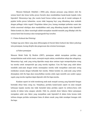 Menurut Raihanah Abdullah ( 2004) pula, tekanan perasaan yang dialami oleh ibu
semasa hamil dan lemas ketika proses bersalin akan mendedahkan kanak-kanak kepada risiko
hiperaktif. Menurutnya lagi, jika wanita hamil berasa tertkan sama ada di rumah mahupun di
pejabat ketika proses kehamilan, secara tidak langsung bayi yang dikandung akan terdedah
dengan pelbagai risiko negatif. Pergolakan dalam jiwa, kurang mendapat perhatian suami dan
terlalu emosional sekaligus akan mendedahkan anak yang dikandung kepada risiko hiperaktif.
Dalam konteks ini, faktor neurologik adalah merupakan masalah-masalah yang dihadapi oleh ibu
semasa hamil dan kesannya akan mempengaruhi bayi tersebut.

5. 3 Faktor Kultural dan Psikologi

Terdapat tiga jenis faktor yang akan dibincangkan di bawah faktor kulturul dan faktor psikologi
iaitu pemanjaan, kurang disiplin dan pengawasan dan orientasi kesenangan.

       a) Faktor pemanjaan

Menurut Mohd Faldz Hj Ibrahim (2007), pemanjaan adalah merupakan perilaku yang
memperlakukan anak terlalu manis, memujuk-mujuk makan, membiarkan sahaja dan sebagainya.
Menurutnya lagi, anak yang sering diperlaku manja akan sentiasa ingin memperdayakan orang
tua mereka untuk memperoleh apa yang mereka inginkan. Cara ibu bapa yang salah dalam
mendidik anak-anak dengan terlalu memanjakan mereka telah menjadikan anak-anak sering
melakukan sesuatu dengan kehendak hati mereka. Dalam konteks ini, anak-anak yang terlalu
dimanjakan oleh ibu bapa akan menyebabkan mereka selalu ingin memilih cara sendiri supaya
segala yang mereka inginkan dapat dipenuhi oleh ibu bapa mereka.

       Keadaan seperti ini telah mendorong anak-anak menjadi seorang yang hiperaktif dengan
bertindak diluar batas orang tua. Natijahnya, perilaku kanak-kanak seperti itu akan menjadi
kebiasaan kepada mereka dan tidak hairanlah kalau perilaku seperti itu terbawa-bawa oleh
mereka di dalam kelas ataupun sekolah. Oleh itu, jelaslah disini bahawa faktor pemanjaan
merupakan salah satu faktor yang menjadikan anak hiperaktif di dalam kelas kerana telah
terbiasa dengan perilaku melampaui batas di dalam rumah yang tidak mendapat larangan oleh
ibu bapa.




                                                                                             7
 