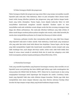 b) Faktor kurangnya disiplin dan pengawasan

Faktor kurangnya disiplin dan pengawasan juga antara faktor yang mampu mewujudkan masalah
hiperaktif pada anak-anak. Pada hakikatnya, faktor ini pula merupakan faktor dimana kanak-
kanak terlalu kurang diberikan perhatian dan pengawasan yang agak berbeza dengan kanak-
kanak yang terlalu dimanjakan. Namun begitu, kesan daipada kedua-dua faktor ini telah
menyebabkan kanak-kanak mengalami masalah hiperaktif. Keadaan seperti ini akan
menyebabkan anak-anak melakukan sesuatu dengan sesuka hati dan sewenang-wenangnya tanpa
dijaga dan dibatas perbuatannya. Jika anak-anak diberikan kebebasan yang tidak terbatas di
dalam rumah dengan membuat perkara-perkara mengikut suka mereka, maka tidak hairanlah jika
mereka akan mempraktikkan perbuatan itu di tempat lain khususnya di dalam sekolah.

       Seterusnya, perbuatan tersebut akan menyukarkan pihak lain yang tidak biasa dengan
sikap hiperaktif anak-anak di dalam sekolah. Pada hakikatnya, kanak-kanak yang mempunyai
sifat yang nakal dan terlalu lasak boleh dikawal dan disiplinkan. Namun begitu, sifat ibu bapa
yang tidak mempedulikan tingkah laku kanak-kanak menyebabkan mereka menjadi anak yang
tidak mendangar kata, asyik dengan aktivitinya sendiri, terlalu resah, tidak boleh duduk diam
hampir di semua situasi samada di sekolah,di klinik dan di rumah dan sebagainya serta tidak
boleh menumpukan perhatian kepada pembelajaran (Hamid BinArshat, 2010).




       c) Orientasikan kesenangan

Anak yang memiliki keperibadian yang berpotensi kesenangan umumnya akan memiliki ciri-ciri
hiperaktif secara sosio-psikologi dan harus dididik agak berbeza agar mahu mendengarkan dan
menyesuaikan diri (Mohd Faldz Hj Ibrahim, 2007). Dalam hal ini, kanak-kanak ini akan sering
menginginkan kesenangan untuk kepentingan dan keinginan diri sendiri. Contohnya, kanak-
kanak yang hiperaktif tidak akan mahu dihukum dengan kesusahan. Mereka juga tidak akan
mempedulikan akan aturan ataupun hukuman yang akan diterima sekiranya bersikap diluar
kawalan ibu bapa ataupun sesiapa sahaja yang berada berdekatan dengan mereka.




                                                                                            8
 