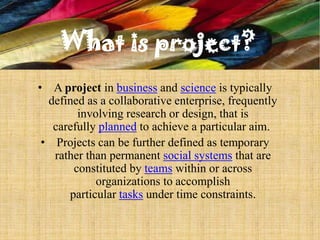 What is project?
• A project in business and science is typically
  defined as a collaborative enterprise, frequently
        involving research or design, that is
   carefully planned to achieve a particular aim.
 • Projects can be further defined as temporary
   rather than permanent social systems that are
       constituted by teams within or across
            organizations to accomplish
      particular tasks under time constraints.
 