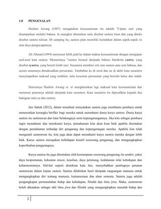 1.0    PENGENALAN

       Hashim Awang (1987) mengatakan kesusasteraan itu adalah "Ciptan seni yang
disampaikan melalui bahasa. Ia mungkin dituturkan iaitu disebut sastera lisan dan yang ditulis
disebut sastera tulisan. Di samping itu, sastera pula memiliki keindahan dalam aspek-aspek isi
atau daya pengucapannya.

       Ali Ahmad (1994) menyusur lebih jauh ke dalam makna kesusasteraan dengan mengupas
asal-usul kata sastera. Menurutnya "sastera berasal daripada bahasa Sanskrita castra, yang
disebut syastra, yang bererti kitab suci. Susastera memberi erti seni sastera atau seni bahasa, dan
secara umumnya dimaksudkan persuratan. Tambahan ke di awal dan an di akhir kata susastera
menyimpulkan maksud yang terdekat, iaitu kesenian persuratan yang bersifat halus dan indah.


       Seterusnya Hashim Awang et. al menghuraikan lagi maksud kata kesusasteraan dan
menemui puncanya adalah daripada kata susastera. Kata susastera itu dipecahkan kepada dua
bahagian iaitu su dan sastera.

       Jais Sahok (2012), dalam temubual menyatakan sastera juga membantu pembaca untuk
menawarkan kerangka berfikir bagi mereka untuk memahami dunia karya sastera. Dunia karya
sastera itu sasterawan dan latar belakangnya serta kepengarangannya. Jika kita sebagai pembaca
ingin memahami dan menikmati karya, pemahaman kita akan kian baik apabila disertakan
dengan pemahaman terhadap diri pengarang dan kepengarangan mereka. Apabila kita telah
mengenali sasterawan itu, kita juga akan dapat memahami karya sastera mereka dengan lebih
baik. Karya sastera merupakan kehidupan kreatif seseorang pengarang, dan mengungkapkan
keperibadian pengarangnya.

       Karya sastera itu juga ditentukan oleh kemampuan seseorang pengarang itu sendiri, yakni
daya kespontanan, kekuatan emosi, keaslian, daya perenung, kedalaman nilai kehidupan dan
keharmoniannya. Hal-hal seperti demikian kata Jais, menyebabkan pentingnya peranan
sasterawan dalam kajian sastera. Sastera dilahirkan hasil daripada rangsangan manusia untuk
mengungkapkan diri tentang manusia, kemanusiaan dan alam semesta. Sastera juga adalah
pengungkapan permasalahan hidup dan kehidupan, filsafat dan ilmu jiwa. Maka, sasterawan
boleh dikatakan sebagai ahli ilmu jiwa dan filsafat yang mengungkapkan masalah hidup dan


      1
 