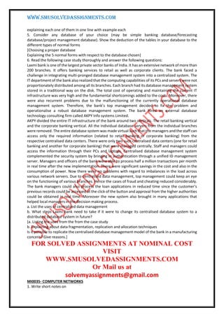 WWW.SMUSOLVEDASSIGNMENTS.COM
explaining each one of them in one line with example each
5. Consider any database of your choice (may be simple banking database/forecasting
database/project management database). Show the deduction of the tables in your database to the
different types of normal forms
[Choosing a proper database
Explaining the 5 normal forms with respect to the database chosen]
6. Read the following case study thoroughly and answer the following questions:
Laxmi bank is one of the largest private sector banks of India. It has an extensive network of more than
200 branches. It offers banking services to retail as well as corporate clients. The bank faced a
challenge in integrating multi-pronged database management system into a centralized system. The
IT department of the bank also realized that the computing capabilities of its PCs and servers were not
proportionately distributed among all its branches. Each branch had its database management system
stored in a traditional way on the disk. The total cost of operating and maintaining the current IT
infrastructure was very high and the fundamental shortcomings added to the costs. Moreover, there
were also recurrent problems due to the malfunctioning of the currently operational database
management system. Therefore, the bank’s top management decided to fix the problem and
operationalise a robust database management system. The bank hired an external database
technology consulting firm called AKPY Info systems Limited.
AKPY divided the entire IT infrastructure of the bank around two verticals. The retail banking vertical
and the corporate banking vertical. All the individual database servers from the individual branches
were removed. The entire database system was made virtual such that the managers and the staff can
access only the required information (related to retail banking or corporate banking) from the
respective centralised data centers. There were only two such centralised data centers (one for retail
banking and another for corporate banking) that were managed centrally. Staff and managers could
access the information through their PCs and laptops. Centralised database management system
complemented the security system by bringing in authentication through a unified ID management
server. Managers and officers of the bank were able to process half a million transactions per month
in real time after the new implementation. There were significant savings in the cost and also in the
consumption of power. Now there were no problems with regard to imbalances in the load across
various network servers. Due to centralised data management, top management could keep an eye
on the functioning of various branches. Hence the cases of fraud and cheating reduced considerably.
The bank managers could also process the loan applications in reduced time since the customer’s
previous records could be accessed at the click of the button and approval from the higher authorities
could be obtained in real time. Moreover the new system also brought in many applications that
helped local managers in the decision making process.
a. List the uses of centralized data management
b. What steps Laxmi bank need to take if it were to change its centralised database system to a
distributed database system in future?
[a. Listing the uses from the from the case study
b. Explaining about data fragmentation, replication and allocation techniques
Is it possible to replicate the centralised database management model of the bank in a manufacturing
concern? Give reasons.]
FOR SOLVED ASSIGNMENTS AT NOMINAL COST
VISIT
WWW.SMUSOLVEDASSIGNMENTS.COM
Or Mail us at
solvemyassignments@gmail.com
MI0035- COMPUTER NETWORKS
1. Write short notes on
 