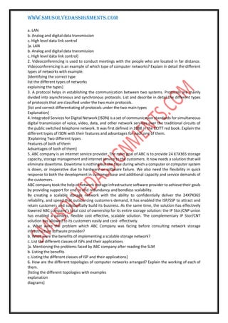 WWW.SMUSOLVEDASSIGNMENTS.COM
a. LAN
b. Analog and digital data transmission
c. High level data link control
[a. LAN
b. Analog and digital data transmission
c. High level data link control]
2. Videoconferencing is used to conduct meetings with the people who are located in far distance.
Videoconferencing is an example of which type of computer networks? Explain in detail the different
types of networks with example.
[identifying the correct type
list the different types of networks
explaining the types]
3. A protocol helps in establishing the communication between two systems. Protocols are mainly
divided into asynchronous and synchronous protocols. List and describe in detail the different types
of protocols that are classified under the two main protocols.
[list and correct differentiating of protocols under the two main types
Explanation]
4. Integrated Services for Digital Network (ISDN) is a set of communication standards for simultaneous
digital transmission of voice, video, data, and other network services over the traditional circuits of
the public switched telephone network. It was first defined in 1988 in the CCITT red book. Explain the
different types of ISDN with their features and advantages for each one of them.
[Explaining Two different types
Features of both of them
Advantages of both of them]
5. ABC company is an internet service provider. The main goal of ABC is to provide 24 X7X365 storage
capacity, storage management and internet service to the customers. It now needs a solution that will
eliminate downtime. Downtime is nothing but the time during which a computer or computer system
is down, or inoperative due to hardware or software failure. We also need the flexibility in quick
response to both the development in customer base and additional capacity and service demands of
the customers.
ABC company took the help of network storage infrastructure software provider to achieve their goals
by providing support for end to end redundancy and bondless scalability.
By creating a scalable storage network with the ability to confidentially deliver the 24X7X365
reliability, and speed that outsourcing customers demand, it has enabled the ISP/SSP to attract and
retain customers and substantially build its business. As the same time, the solution has effectively
lowered ABC company’s total cost of ownership for its entire storage solution: the IP Stor/CNP union
has enabled a painless, flexible cost effective, scalable solution. The complementary IP Stor/CNT
solution has allowed to its customers easily and cost- effectively.
a. What were the problem which ABC Company was facing before consulting network storage
infrastructure software provider?
b. What were the benefits of implementing a scalable storage network?
c. List the different classes of ISPs and their applications
[a. Mentioning the problems faced by ABC company after reading the SLM
b. Listing the benefits
c. Listing the different classes of ISP and their applications]
6. How are the different topologies of computer networks arranged? Explain the working of each of
them.
[listing the different topologies with examples
explanation
diagrams]
 