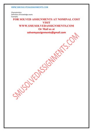 WWW.SMUSOLVEDASSIGNMENTS.COM
Characteristics
Definition of knowledge assets
Example]
FOR SOLVED ASSIGNMENTS AT NOMINAL COST
VISIT
WWW.SMUSOLVEDASSIGNMENTS.COM
Or Mail us at
solvemyassignments@gmail.com
 