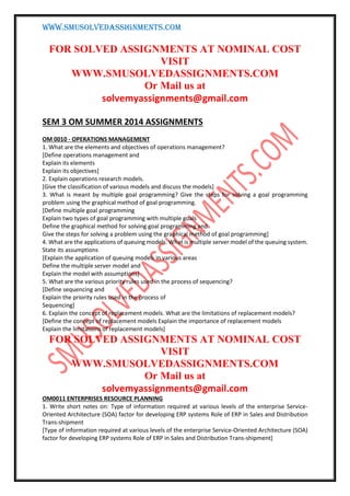 WWW.SMUSOLVEDASSIGNMENTS.COM
FOR SOLVED ASSIGNMENTS AT NOMINAL COST
VISIT
WWW.SMUSOLVEDASSIGNMENTS.COM
Or Mail us at
solvemyassignments@gmail.com
SEM 3 OM SUMMER 2014 ASSIGNMENTS
OM 0010 - OPERATIONS MANAGEMENT
1. What are the elements and objectives of operations management?
[Define operations management and
Explain its elements
Explain its objectives]
2. Explain operations research models.
[Give the classification of various models and discuss the models]
3. What is meant by multiple goal programming? Give the steps for solving a goal programming
problem using the graphical method of goal programming.
[Define multiple goal programming
Explain two types of goal programming with multiple goals
Define the graphical method for solving goal programming and
Give the steps for solving a problem using the graphical method of goal programming]
4. What are the applications of queuing models. What is multiple server model of the queuing system.
State its assumptions
[Explain the application of queuing models in various areas
Define the multiple server model and
Explain the model with assumptions]
5. What are the various priority rules used in the process of sequencing?
[Define sequencing and
Explain the priority rules used in the process of
Sequencing]
6. Explain the concept of replacement models. What are the limitations of replacement models?
[Define the concept of replacement models Explain the importance of replacement models
Explain the limitations of replacement models]
FOR SOLVED ASSIGNMENTS AT NOMINAL COST
VISIT
WWW.SMUSOLVEDASSIGNMENTS.COM
Or Mail us at
solvemyassignments@gmail.com
OM0011 ENTERPRISES RESOURCE PLANNING
1. Write short notes on: Type of information required at various levels of the enterprise Service-
Oriented Architecture (SOA) factor for developing ERP systems Role of ERP in Sales and Distribution
Trans-shipment
[Type of information required at various levels of the enterprise Service-Oriented Architecture (SOA)
factor for developing ERP systems Role of ERP in Sales and Distribution Trans-shipment]
 