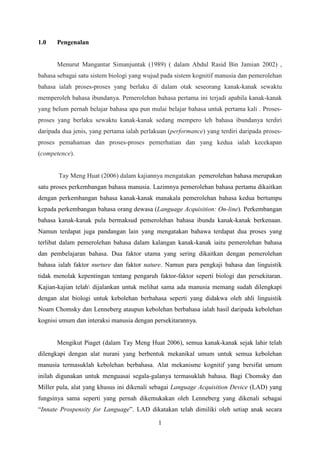 1.0    Pengenalan


       Menurut Mangantar Simanjuntak (1989) ( dalam Abdul Rasid Bin Jamian 2002) ,
bahasa sebagai satu sistem biologi yang wujud pada sistem kognitif manusia dan pemerolehan
bahasa ialah proses-proses yang berlaku di dalam otak seseorang kanak-kanak sewaktu
memperoleh bahasa ibundanya. Pemerolehan bahasa pertama ini terjadi apabila kanak-kanak
yang belum pernah belajar bahasa apa pun mulai belajar bahasa untuk pertama kali . Proses-
proses yang berlaku sewaktu kanak-kanak sedang mempero leh bahasa ibundanya terdiri
daripada dua jenis, yang pertama ialah perlakuan (performance) yang terdiri daripada proses-
proses pemahaman dan proses-proses pemerhatian dan yang kedua ialah kecekapan
(competence).


       Tay Meng Huat (2006) dalam kajiannya mengatakan pemerolehan bahasa merupakan
satu proses perkembangan bahasa manusia. Lazimnya pemerolehan bahasa pertama dikaitkan
dengan perkembangan bahasa kanak-kanak manakala pemerolehan bahasa kedua bertumpu
kepada perkembangan bahasa orang dewasa (Language Acquisition: On-line). Perkembangan
bahasa kanak-kanak pula bermaksud pemerolehan bahasa ibunda kanak-kanak berkenaan.
Namun terdapat juga pandangan lain yang mengatakan bahawa terdapat dua proses yang
terlibat dalam pemerolehan bahasa dalam kalangan kanak-kanak iaitu pemerolehan bahasa
dan pembelajaran bahasa. Dua faktor utama yang sering dikaitkan dengan pemerolehan
bahasa ialah faktor nurture dan faktor nature. Namun para pengkaji bahasa dan linguistik
tidak menolak kepentingan tentang pengaruh faktor-faktor seperti biologi dan persekitaran.
Kajian-kajian telah dijalankan untuk melihat sama ada manusia memang sudah dilengkapi
dengan alat biologi untuk kebolehan berbahasa seperti yang didakwa oleh ahli linguistik
Noam Chomsky dan Lenneberg ataupun kebolehan berbahasa ialah hasil daripada kebolehan
kognisi umum dan interaksi manusia dengan persekitarannya.


       Mengikut Piaget (dalam Tay Meng Huat 2006), semua kanak-kanak sejak lahir telah
dilengkapi dengan alat nurani yang berbentuk mekanikal umum untuk semua kebolehan
manusia termasuklah kebolehan berbahasa. Alat mekanisme kognitif yang bersifat umum
inilah digunakan untuk menguasai segala-galanya termasuklah bahasa. Bagi Chomsky dan
Miller pula, alat yang khusus ini dikenali sebagai Language Acquisition Device (LAD) yang
fungsinya sama seperti yang pernah dikemukakan oleh Lenneberg yang dikenali sebagai
“Innate Prospensity for Language”. LAD dikatakan telah dimiliki oleh setiap anak secara

                                             1
 