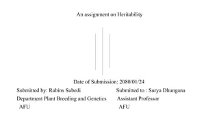 An assignment on Heritability
Date of Submission: 2080/01/24
Submitted by: Rabins Subedi Submitted to : Surya Dhungana
Department Plant Breeding and Genetics Assistant Professor
AFU AFU
 