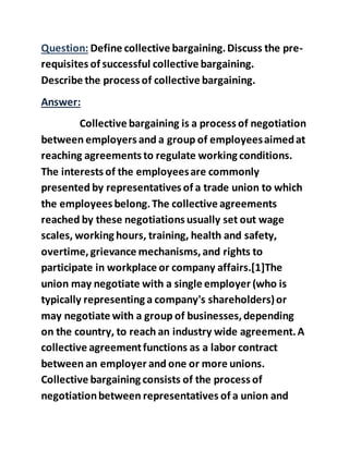 Question: Define collective bargaining.Discuss the pre-
requisites of successful collective bargaining.
Describe the process of collective bargaining.
Answer:
Collective bargaining is a process of negotiation
between employers and a group of employeesaimedat
reaching agreements to regulate working conditions.
The interests of the employeesare commonly
presented by representatives of a trade union to which
the employees belong.The collective agreements
reached by these negotiations usually set out wage
scales, working hours, training, health and safety,
overtime, grievance mechanisms,and rights to
participate in workplace or company affairs.[1]The
union may negotiate with a single employer (who is
typically representing a company's shareholders)or
may negotiate with a group of businesses,depending
on the country, to reach an industry wide agreement.A
collective agreementfunctions as a labor contract
between an employer and one or more unions.
Collective bargaining consists of the process of
negotiationbetween representatives of a union and
 