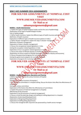 WWW.SMUSOLVEDASSIGNMENTS.COM
SEM 3 HCS SUMMER 2014 ASSIGNMENTS
FOR SOLVED ASSIGNMENTS AT NOMINAL COST
VISIT
WWW.SMUSOLVEDASSIGNMENTS.COM
Or Mail us at
solvemyassignments@gmail.com
MH0051 – Health Administration
1. Explain the types of epidemiological studies and list the uses of epidemiology.
[Explanation of the types of epidemiological studies
Uses of epidemiology]
2. Define health insurance. Explain the different types of health insurance policies in India.
[Definition of health insurance
Explanation of different types of health insurance policies in India.]
3. Define disaster management. Explain the steps in disaster management.
[Definition of disaster management
Explanation of steps in disaster management]
4. Discuss the occupational related legislations in India.
[Listing the occupation related legislations in India
Explanation of any 3 occupation related legislations in India]
5. Discuss the impact of lifestyle diseases on healthcare industry and economy.
[Explanation of various impacts of lifestyle diseases on healthcare industry and economy]
6. Discuss the government programs for nurturing newborns.
[Listing the government programs for nurturing newborns
Explanation of programs for nurturing newborns]
FOR SOLVED ASSIGNMENTS AT NOMINAL COST
VISIT
WWW.SMUSOLVEDASSIGNMENTS.COM
Or Mail us at
solvemyassignments@gmail.com
MH0052 – Hospital Organization, Operations and Planning
1 Define a hospital. Discuss the various functions of hospital.
[Definition
Explanation of various functions of hospitals.]
2. List the various committees in a hospital setting. Discuss the factors that affect the effectiveness of
committees.
[Listing the various committees
Explanation of the factors that affect the effectiveness of committees]
3. Explain the process of material management in a hospital.
[Mentioning all the processes
Explanation of all the processes of material management]
4. Discuss in brief the planning, design and staffing of a billing department in a hospital.
[Explanation of planning billing department
Explanation of designing billing department
Explanation of staffing billing department]
5. Discuss the managerial skills required to be possessed by a health service manager.
 