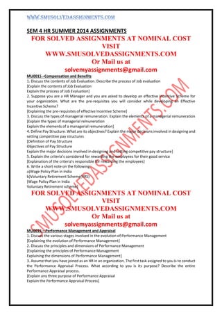 SEM 4 HR SUMMER 2014 ASSIGNMENTS
FOR SOLVED ASSIGNMENTS AT NOMINAL COST
VISIT
WWW.SMUSOLVEDASSIGNMENTS.COM
Or Mail us at
solvemyassignments@gmail.com
MU0015 –Compensation and Benefits
1. Discuss the contents of Job Evaluation. Describe the process of Job evaluation
[Explain the contents of Job Evaluation
Explain the process of Job Evaluation]
2. Suppose you are a HR Manager and you are asked to develop an effective Incentive Scheme for
your organization. What are the pre-requisites you will consider while developing an Effective
Incentive Scheme?
[Explaining the pre-requisites of effective Incentive Scheme]
3. Discuss the types of managerial remuneration. Explain the elements of a managerial remuneration
[Explain the types of managerial remuneration
Explain the elements of a managerial remuneration]
4. Define Pay Structure. What are its objectives? Explain the major decisions involved in designing and
setting competitive pay structures
[Definition of Pay Structure
Objectives of Pay Structure
Explain the major decisions involved in designing and setting competitive pay structure]
5. Explain the criteria’s considered for rewarding the employees for their good service
[Explanation of the criteria’s responsible for rewarding the employees]
6. Write a short note on the following:
a)Wage Policy Plan in India
b)Voluntary Retirement Scheme(VRS)
[Wage Policy Plan in India
Voluntary Retirement scheme]
FOR SOLVED ASSIGNMENTS AT NOMINAL COST
VISIT
WWW.SMUSOLVEDASSIGNMENTS.COM
Or Mail us at
solvemyassignments@gmail.com
MU0016 – Performance Management and Appraisal
1. Discuss the various stages involved in the evolution of Performance Management
[Explaining the evolution of Performance Management]
2. Discuss the principles and dimensions of Performance Management
[Explaining the principles of Performance Management
Explaining the dimensions of Performance Management]
3. Assume that you have joined as an HR in an organization. The first task assigned to you is to conduct
the Performance Appraisal Process. What according to you is its purpose? Describe the entire
Performance Appraisal process.
[Explain any three purpose of Performance Appraisal
Explain the Performance Appraisal Process]
 