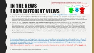 IN THE NEWS
FROM DIFFERENT VIEWS• Las Vegas Review Journal (Known as “Conservative” news outlet) Links to every article are on a separate slide
• March 29, 2018, Nevada High Court Rules Private Devices Subject to Open Records Law. This article describes the court Justice and all
others presiding unanimously ruled that the server or device used by a public employee is subject to inspection of public record. The ruling
overturns a decision by Washoe County District Court Judge Steven Kosach determining that records on personal devices and accounts are not
subject to public inspection because records on personal devices are outside the control of public agency.
• January 18, 2018, Three Ways to Put More Teeth in the Public Records Law. The reporter emphasizes that the public is the “boss” of the
government and that the “boss” (public) has a right to know what their staff are doing at any time. He claims that the government is hiding
information and there are ways to fix this: (1) Award triple attorney fees to requestor of records if they win in District Court; (2) Fine agencies
withholding the records, even hundreds per day, per record so that fighting a lawsuit would be too expensive, and (3) hold the public servant
liable, personally, when denying records – do this by withholding a percent out of their salary. Reporter was for the “Right Take” (meaning the
conservative take, since the use of the color red and other visual cues were present). I feel all three of the above proposed solutions are unfair.
• Further articles of relevance were not retrieved via Review Journal portal: this is not claiming there are no others available, the search was not
exhaustive, but they are obviously sparse.
____________________________________________________________________________________________________________________
In conclusion, it appears the Las Vegas local main news from known Conservative and Liberal outlets are both are in favor of
Public Records open access; however the Sun did present more of a view of acceptance of the process (go to court if denied,
records will be redacted at times, etc.) when compared to the Review Journal’s statement of “the government is hiding
information and the law needs “teeth.””
Note: this conclusion is based on a very low sample number, therefore cannot be considered statistically valid- an insight only.
• Above picture by Unknown Author is licensed under CC BY-SA
Newspapers are often the first draft of history and offer a
glimpse into what people are thinking and allows trend tracking!
 