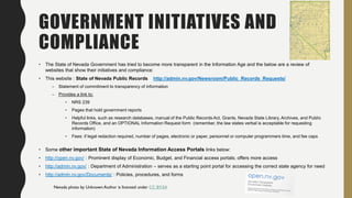 GOVERNMENT INITIATIVES AND
COMPLIANCE
• The State of Nevada Government has tried to become more transparent in the Information Age and the below are a review of
websites that show their initiatives and compliance:
• This website : State of Nevada Public Records http://admin.nv.gov/Newsroom/Public_Records_Requests/
– Statement of commitment to transparency of information
– Provides a link to:
• NRS 239
• Pages that hold government reports
• Helpful links, such as research databases, manual of the Public Records Act, Grants, Nevada State Library, Archives, and Public
Records Office, and an OPTIONAL Information Request form (remember, the law states verbal is acceptable for requesting
information)
• Fees: if legal redaction required, number of pages, electronic or paper, personnel or computer programmers time, and fee caps
• Some other important State of Nevada Information Access Portals links below:
• http://open.nv.gov/ : Prominent display of Economic, Budget, and Financial access portals; offers more access
• http://admin.nv.gov/ : Department of Administration – serves as a starting point portal for accessing the correct state agency for need
• http://admin.nv.gov/Documents/ : Policies, procedures, and forms
Nevada photo by Unknown Author is licensed under CC BY-SA
 